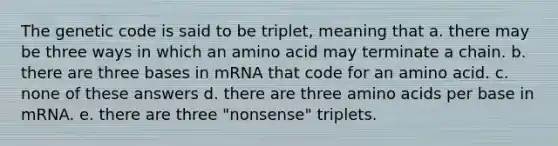 The genetic code is said to be triplet, meaning that a. there may be three ways in which an amino acid may terminate a chain. b. there are three bases in mRNA that code for an amino acid. c. none of these answers d. there are three amino acids per base in mRNA. e. there are three "nonsense" triplets.