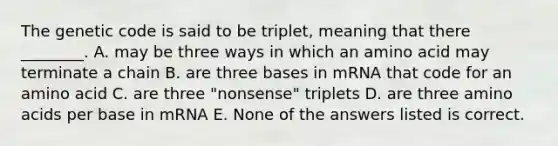 The genetic code is said to be triplet, meaning that there ________. A. may be three ways in which an amino acid may terminate a chain B. are three bases in mRNA that code for an amino acid C. are three "nonsense" triplets D. are three amino acids per base in mRNA E. None of the answers listed is correct.