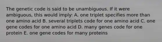 The genetic code is said to be unambiguous. If it were ambiguous, this would imply: A. one triplet specifies more than one amino acid B. several triplets code for one amino acid C. one gene codes for one amino acid D. many genes code for one protein E. one gene codes for many proteins