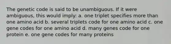 The genetic code is said to be unambiguous. If it were ambiguous, this would imply: a. one triplet specifies more than one amino acid b. several triplets code for one amino acid c. one gene codes for one amino acid d. many genes code for one protein e. one gene codes for many proteins