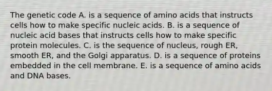 The genetic code A. is a sequence of amino acids that instructs cells how to make specific nucleic acids. B. is a sequence of nucleic acid bases that instructs cells how to make specific protein molecules. C. is the sequence of nucleus, rough ER, smooth ER, and the Golgi apparatus. D. is a sequence of proteins embedded in the cell membrane. E. is a sequence of amino acids and DNA bases.