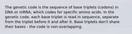 The genetic code is the sequence of base triplets (codons) in DNA or mRNA, which codes for specific amino acids. In the genetic code, each base triplet is read in sequence, separate from the triplet before it and after it. Base triplets don't share their bases - the code is non-overlapping.