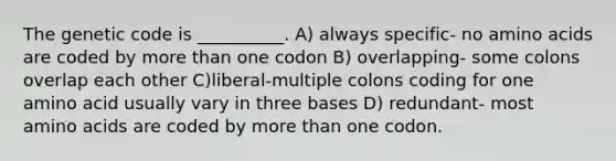 The genetic code is __________. A) always specific- no amino acids are coded by more than one codon B) overlapping- some colons overlap each other C)liberal-multiple colons coding for one amino acid usually vary in three bases D) redundant- most amino acids are coded by more than one codon.