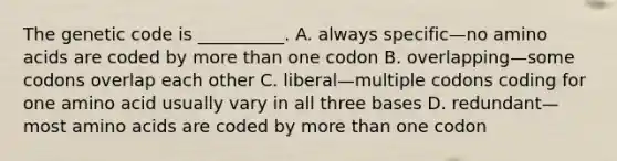 The genetic code is __________. A. always specific—no amino acids are coded by more than one codon B. overlapping—some codons overlap each other C. liberal—multiple codons coding for one amino acid usually vary in all three bases D. redundant—most amino acids are coded by more than one codon