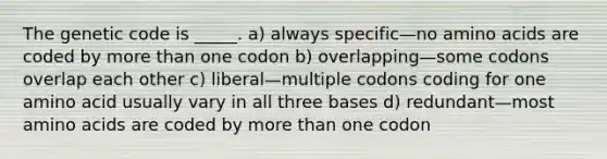 The genetic code is _____. a) always specific—no amino acids are coded by more than one codon b) overlapping—some codons overlap each other c) liberal—multiple codons coding for one amino acid usually vary in all three bases d) redundant—most amino acids are coded by more than one codon