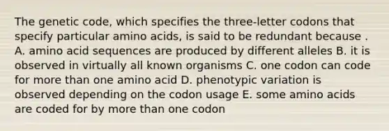 The genetic code, which specifies the three-letter codons that specify particular amino acids, is said to be redundant because . A. amino acid sequences are produced by different alleles B. it is observed in virtually all known organisms C. one codon can code for more than one amino acid D. phenotypic variation is observed depending on the codon usage E. some amino acids are coded for by more than one codon