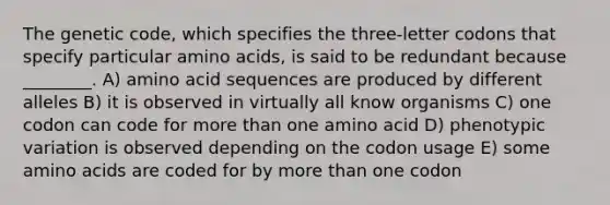 The genetic code, which specifies the three-letter codons that specify particular amino acids, is said to be redundant because ________. A) amino acid sequences are produced by different alleles B) it is observed in virtually all know organisms C) one codon can code for more than one amino acid D) phenotypic variation is observed depending on the codon usage E) some amino acids are coded for by more than one codon