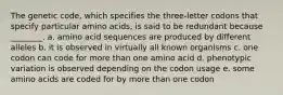 The genetic code, which specifies the three-letter codons that specify particular amino acids, is said to be redundant because ________. a. amino acid sequences are produced by different alleles b. it is observed in virtually all known organisms c. one codon can code for more than one amino acid d. phenotypic variation is observed depending on the codon usage e. some amino acids are coded for by more than one codon