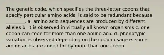 The genetic code, which specifies the three-letter codons that specify particular <a href='https://www.questionai.com/knowledge/k9gb720LCl-amino-acids' class='anchor-knowledge'>amino acids</a>, is said to be redundant because ________. a. amino acid sequences are produced by different alleles b. it is observed in virtually all known organisms c. one codon can code for <a href='https://www.questionai.com/knowledge/keWHlEPx42-more-than' class='anchor-knowledge'>more than</a> one amino acid d. phenotypic variation is observed depending on the codon usage e. some amino acids are coded for by more than one codon