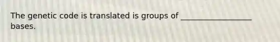 The genetic code is translated is groups of __________________ bases.