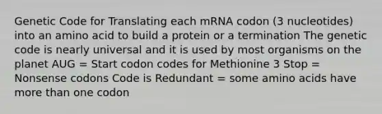 Genetic Code for Translating each mRNA codon (3 nucleotides) into an amino acid to build a protein or a termination The genetic code is nearly universal and it is used by most organisms on the planet AUG = Start codon codes for Methionine 3 Stop = Nonsense codons Code is Redundant = some amino acids have more than one codon