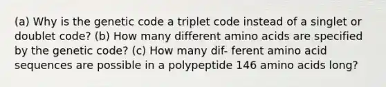 (a) Why is the genetic code a triplet code instead of a singlet or doublet code? (b) How many different <a href='https://www.questionai.com/knowledge/k9gb720LCl-amino-acids' class='anchor-knowledge'>amino acids</a> are specified by the genetic code? (c) How many dif- ferent amino acid sequences are possible in a polypeptide 146 amino acids long?