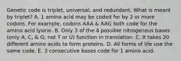 Genetic code is triplet, universal, and redundant. What is meant by triplet? A. 1 amino acid may be coded for by 2 or more codons. For example, codons AAA & AAG both code for the amino acid lysine. B. Only 3 of the 4 possible nitrogenous bases (only A, C, & G; not T or U) function in translation. C. It takes 20 different amino acids to form proteins. D. All forms of life use the same code. E. 3 consecutive bases code for 1 amino acid.