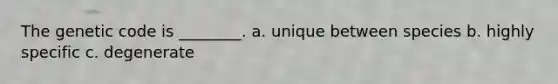 The genetic code is ________. a. unique between species b. highly specific c. degenerate