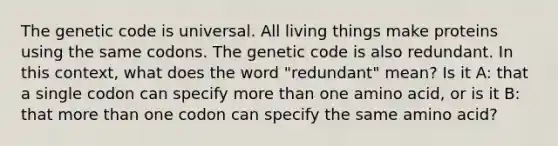 The genetic code is universal. All living things make proteins using the same codons. The genetic code is also redundant. In this context, what does the word "redundant" mean? Is it A: that a single codon can specify <a href='https://www.questionai.com/knowledge/keWHlEPx42-more-than' class='anchor-knowledge'>more than</a> one amino acid, or is it B: that more than one codon can specify the same amino acid?