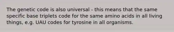 The genetic code is also universal - this means that the same specific base triplets code for the same amino acids in all living things, e.g. UAU codes for tyrosine in all organisms.