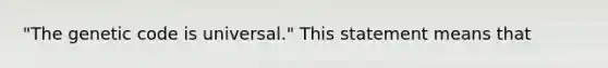 "The genetic code is universal." This statement means that