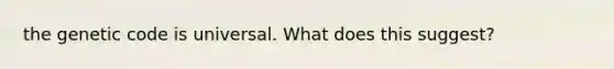 the genetic code is universal. What does this suggest?