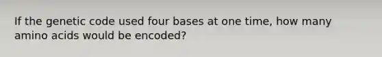 If the genetic code used four bases at one time, how many amino acids would be encoded?