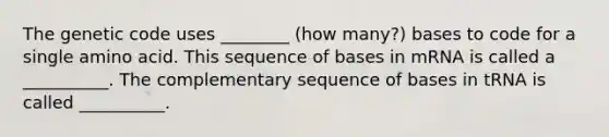 The genetic code uses ________ (how many?) bases to code for a single amino acid. This sequence of bases in mRNA is called a __________. The complementary sequence of bases in tRNA is called __________.