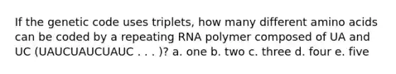 If the genetic code uses triplets, how many different amino acids can be coded by a repeating RNA polymer composed of UA and UC (UAUCUAUCUAUC . . . )? a. one b. two c. three d. four e. five