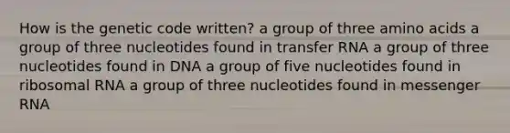 How is the genetic code written? a group of three <a href='https://www.questionai.com/knowledge/k9gb720LCl-amino-acids' class='anchor-knowledge'>amino acids</a> a group of three nucleotides found in <a href='https://www.questionai.com/knowledge/kYREgpZMtc-transfer-rna' class='anchor-knowledge'>transfer rna</a> a group of three nucleotides found in DNA a group of five nucleotides found in ribosomal RNA a group of three nucleotides found in <a href='https://www.questionai.com/knowledge/kDttgcz0ig-messenger-rna' class='anchor-knowledge'>messenger rna</a>