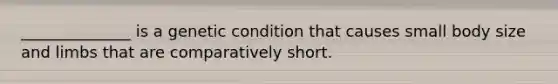 ______________ is a genetic condition that causes small body size and limbs that are comparatively short.