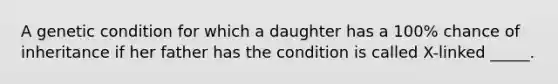 A genetic condition for which a daughter has a 100% chance of inheritance if her father has the condition is called X-linked _____.