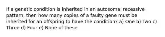 If a genetic condition is inherited in an autosomal recessive pattern, then how many copies of a faulty gene must be inherited for an offspring to have the condition? a) One b) Two c) Three d) Four e) None of these