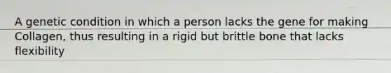 A genetic condition in which a person lacks the gene for making Collagen, thus resulting in a rigid but brittle bone that lacks flexibility