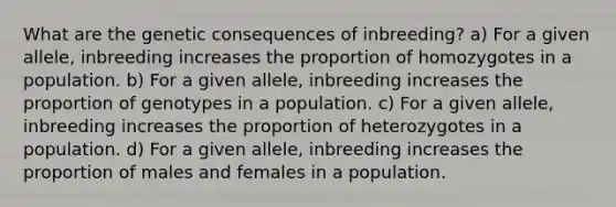 What are the genetic consequences of inbreeding? a) For a given allele, inbreeding increases the proportion of homozygotes in a population. b) For a given allele, inbreeding increases the proportion of genotypes in a population. c) For a given allele, inbreeding increases the proportion of heterozygotes in a population. d) For a given allele, inbreeding increases the proportion of males and females in a population.