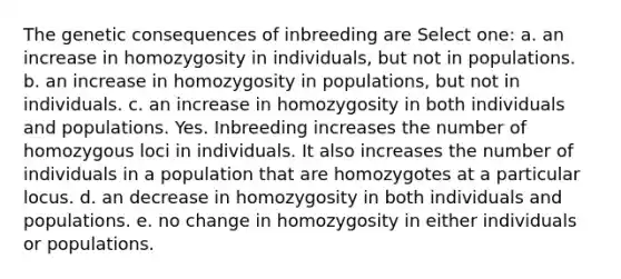 The genetic consequences of inbreeding are Select one: a. an increase in homozygosity in individuals, but not in populations. b. an increase in homozygosity in populations, but not in individuals. c. an increase in homozygosity in both individuals and populations. Yes. Inbreeding increases the number of homozygous loci in individuals. It also increases the number of individuals in a population that are homozygotes at a particular locus. d. an decrease in homozygosity in both individuals and populations. e. no change in homozygosity in either individuals or populations.