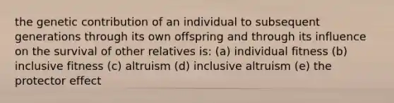 the genetic contribution of an individual to subsequent generations through its own offspring and through its influence on the survival of other relatives is: (a) individual fitness (b) inclusive fitness (c) altruism (d) inclusive altruism (e) the protector effect