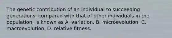 The genetic contribution of an individual to succeeding generations, compared with that of other individuals in the population, is known as A. variation. B. microevolution. C. macroevolution. D. relative fitness.