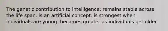 The genetic contribution to intelligence: remains stable across the life span. is an artificial concept. is strongest when individuals are young. becomes greater as individuals get older.