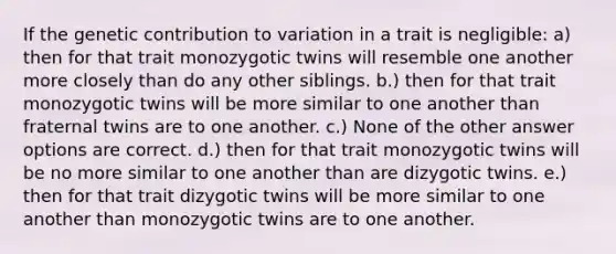 If the genetic contribution to variation in a trait is negligible: a) then for that trait monozygotic twins will resemble one another more closely than do any other siblings. b.) then for that trait monozygotic twins will be more similar to one another than fraternal twins are to one another. c.) None of the other answer options are correct. d.) then for that trait monozygotic twins will be no more similar to one another than are dizygotic twins. e.) then for that trait dizygotic twins will be more similar to one another than monozygotic twins are to one another.