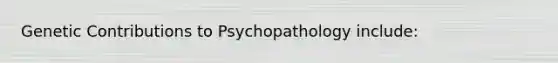 Genetic Contributions to Psychopathology include: