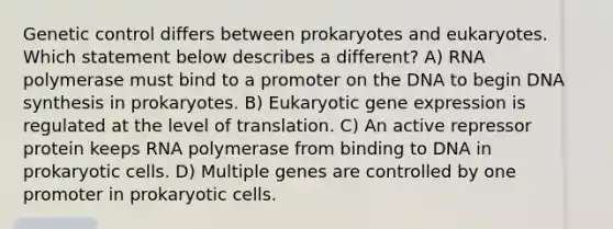 Genetic control differs between prokaryotes and eukaryotes. Which statement below describes a different? A) RNA polymerase must bind to a promoter on the DNA to begin DNA synthesis in prokaryotes. B) Eukaryotic gene expression is regulated at the level of translation. C) An active repressor protein keeps RNA polymerase from binding to DNA in prokaryotic cells. D) Multiple genes are controlled by one promoter in prokaryotic cells.