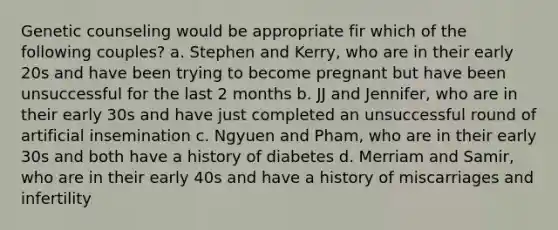 Genetic counseling would be appropriate fir which of the following couples? a. Stephen and Kerry, who are in their early 20s and have been trying to become pregnant but have been unsuccessful for the last 2 months b. JJ and Jennifer, who are in their early 30s and have just completed an unsuccessful round of artificial insemination c. Ngyuen and Pham, who are in their early 30s and both have a history of diabetes d. Merriam and Samir, who are in their early 40s and have a history of miscarriages and infertility