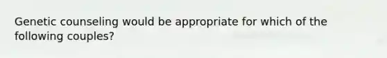 Genetic counseling would be appropriate for which of the following couples?