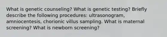 What is genetic counseling? What is genetic testing? Briefly describe the following procedures: ultrasonogram, amniocentesis, chorionic villus sampling. What is maternal screening? What is newborn screening?