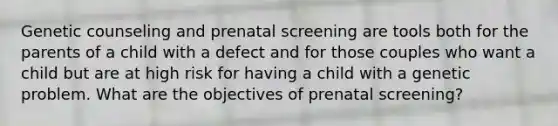 Genetic counseling and prenatal screening are tools both for the parents of a child with a defect and for those couples who want a child but are at high risk for having a child with a genetic problem. What are the objectives of prenatal screening?