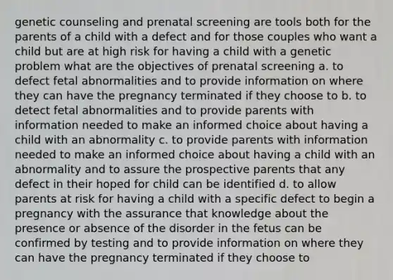 genetic counseling and prenatal screening are tools both for the parents of a child with a defect and for those couples who want a child but are at high risk for having a child with a genetic problem what are the objectives of prenatal screening a. to defect fetal abnormalities and to provide information on where they can have the pregnancy terminated if they choose to b. to detect fetal abnormalities and to provide parents with information needed to make an informed choice about having a child with an abnormality c. to provide parents with information needed to make an informed choice about having a child with an abnormality and to assure the prospective parents that any defect in their hoped for child can be identified d. to allow parents at risk for having a child with a specific defect to begin a pregnancy with the assurance that knowledge about the presence or absence of the disorder in the fetus can be confirmed by testing and to provide information on where they can have the pregnancy terminated if they choose to