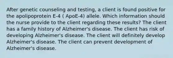 After genetic counseling and testing, a client is found positive for the apolipoprotein E-4 ( ApoE-4) allele. Which information should the nurse provide to the client regarding these results? The client has a family history of Alzheimer's disease. The client has risk of developing Alzheimer's disease. The client will definitely develop Alzheimer's disease. The client can prevent development of Alzheimer's disease.