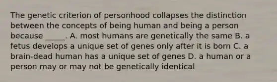 The genetic criterion of personhood collapses the distinction between the concepts of being human and being a person because _____. A. most humans are genetically the same B. a fetus develops a unique set of genes only after it is born C. a brain-dead human has a unique set of genes D. a human or a person may or may not be genetically identical