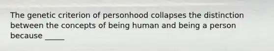 The genetic criterion of personhood collapses the distinction between the concepts of being human and being a person because _____