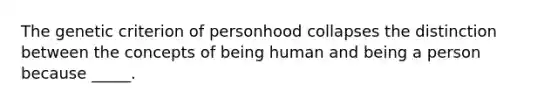 The genetic criterion of personhood collapses the distinction between the concepts of being human and being a person because _____.