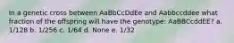 In a genetic cross between AaBbCcDdEe and Aabbccddee what fraction of the offspring will have the genotype: AaBBCcddEE? a. 1/128 b. 1/256 c. 1/64 d. None e. 1/32