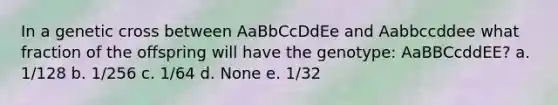 In a genetic cross between AaBbCcDdEe and Aabbccddee what fraction of the offspring will have the genotype: AaBBCcddEE? a. 1/128 b. 1/256 c. 1/64 d. None e. 1/32