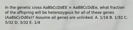 In the genetic cross AaBbCcDdEE × AaBBCcDdEe, what fraction of the offspring will be heterozygous for all of these genes (AaBbCcDdEe)? Assume all genes are unlinked. A. 1/16 B. 1/32 C. 5/32 D. 3/32 E. 1/4